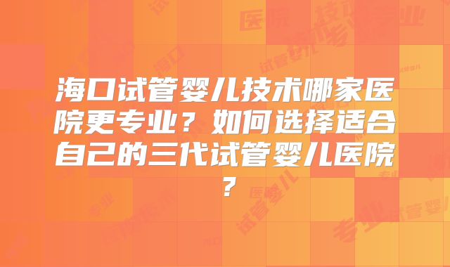 海口试管婴儿技术哪家医院更专业？如何选择适合自己的三代试管婴儿医院？