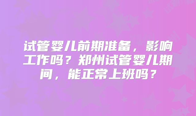 试管婴儿前期准备,影响工作吗?郑州试管婴儿期间,能正常上班吗?