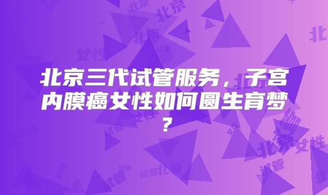北京三代试管服务，子宫内膜癌女性如何圆生育梦？