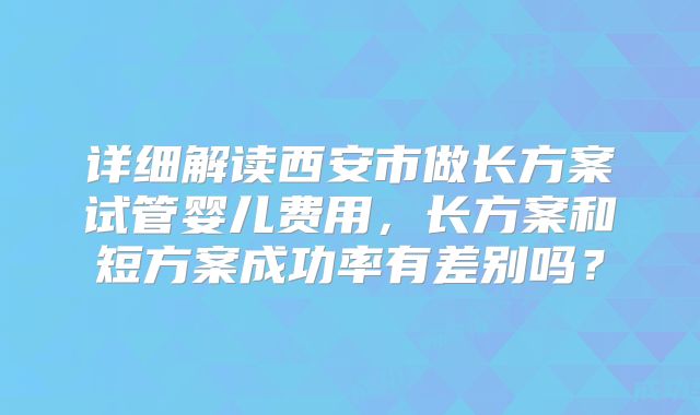 详细解读西安市做长方案试管婴儿费用，长方案和短方案成功率有差别吗？