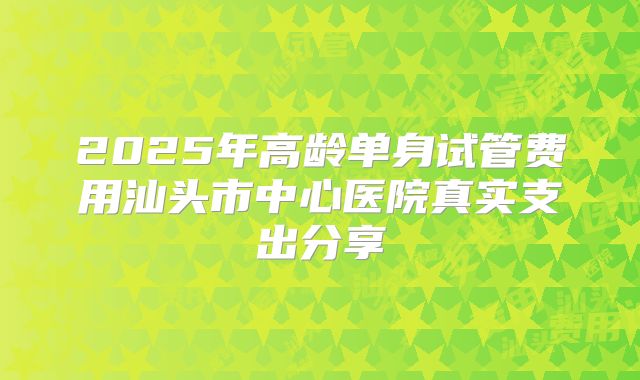 2025年高龄单身试管费用汕头市中心医院真实支出分享