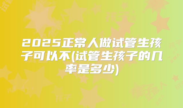 2025正常人做试管生孩子可以不(试管生孩子的几率是多少)