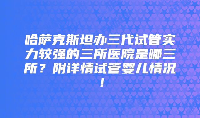 哈萨克斯坦办三代试管实力较强的三所医院是哪三所?附详情试管婴儿情况!
