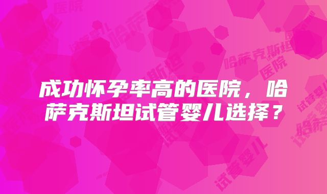 成功怀孕率高的医院,哈萨克斯坦试管婴儿选择?