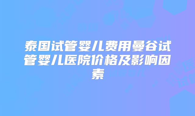 泰国试管婴儿费用曼谷试管婴儿医院价格及影响因素