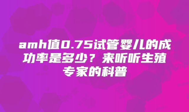 amh值0.75试管婴儿的成功率是多少？来听听生殖专家的科普