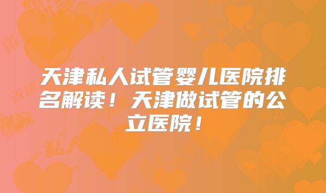 天津私人试管婴儿医院排名解读！天津做试管的公立医院！