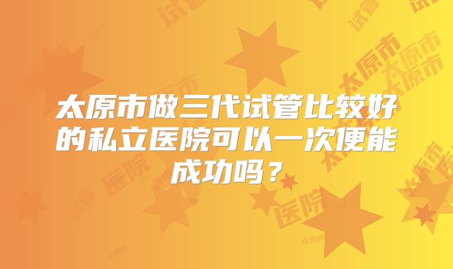 太原市做三代试管比较好的私立医院可以一次便能成功吗?