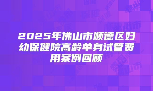 2025年佛山市顺德区妇幼保健院高龄单身试管费用案例回顾