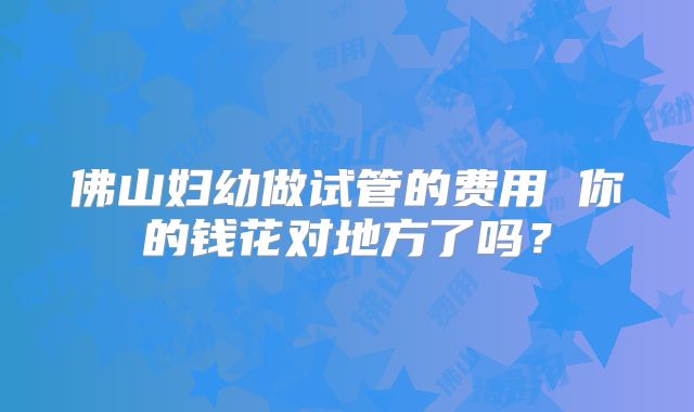 佛山妇幼做试管的费用 你的钱花对地方了吗?