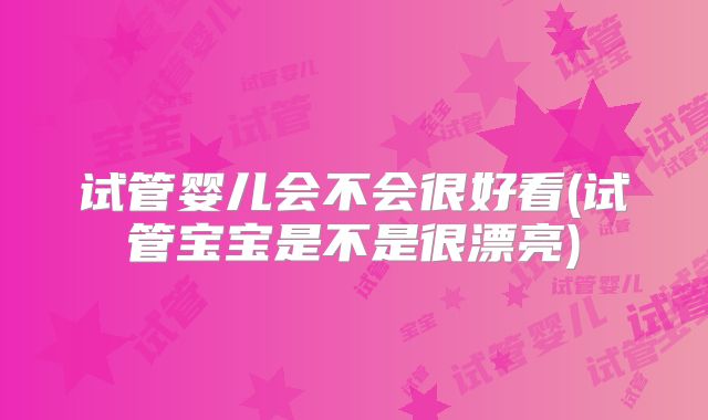 试管婴儿会不会很好看(试管宝宝是不是很漂亮)