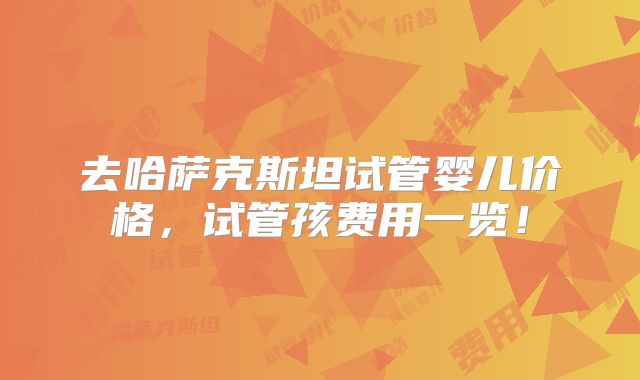 去哈萨克斯坦试管婴儿价格，试管孩费用一览！