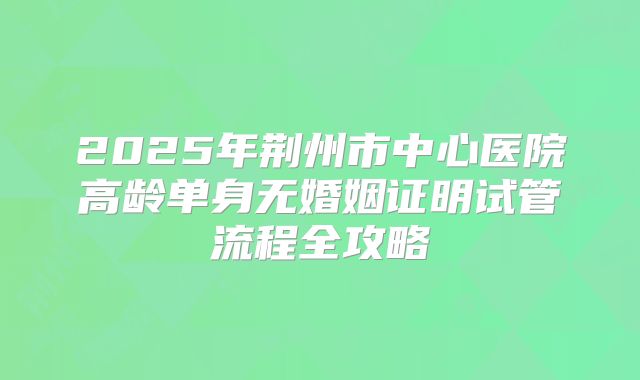 2025年荆州市中心医院高龄单身无婚姻证明试管流程全攻略