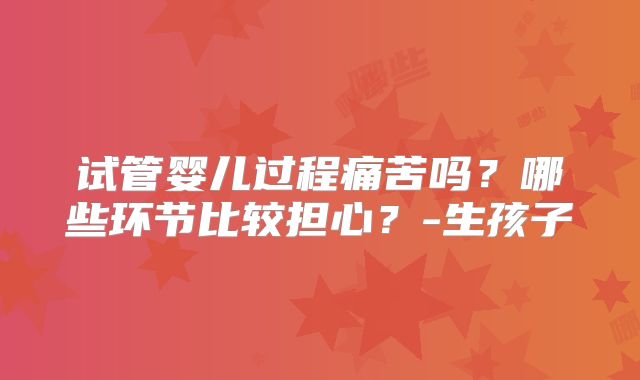 试管婴儿过程痛苦吗?哪些环节比较担心?-生孩子