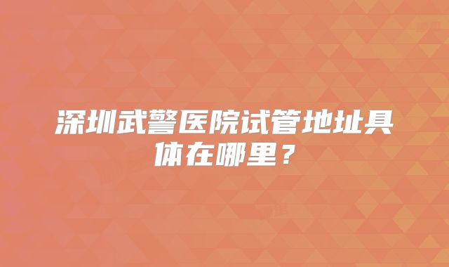 深圳武警医院试管地址具体在哪里?