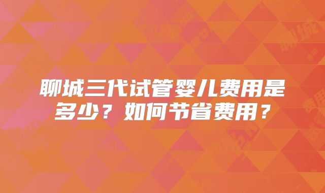 聊城三代试管婴儿费用是多少?如何节省费用?