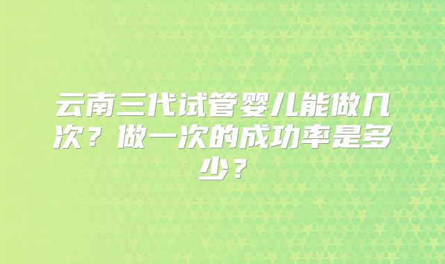 云南三代试管婴儿能做几次?做一次的成功率是多少?