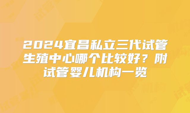 2024宜昌私立三代试管生殖中心哪个比较好？附试管婴儿机构一览