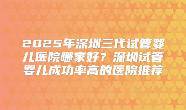 2025年深圳三代试管婴儿医院哪家好？深圳试管婴儿成功率高的医院推荐