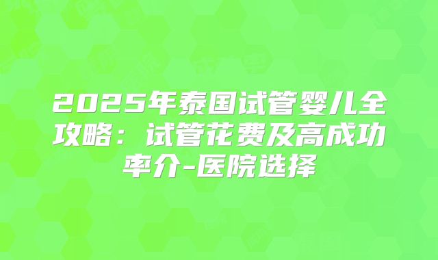 2025年泰国试管婴儿全攻略:试管花费及高成功率介-医院选择