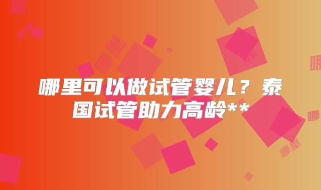 哪里可以做试管婴儿？泰国试管助力高龄**