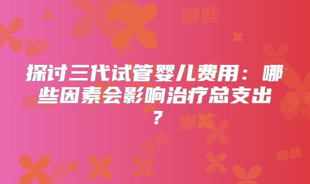 探讨三代试管婴儿费用：哪些因素会影响治疗总支出？