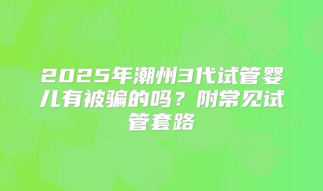 2025年潮州3代试管婴儿有被骗的吗？附常见试管套路