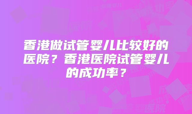 香港做试管婴儿比较好的医院？香港医院试管婴儿的成功率？