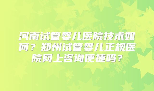 河南试管婴儿医院技术如何?郑州试管婴儿正规医院网上咨询便捷吗?