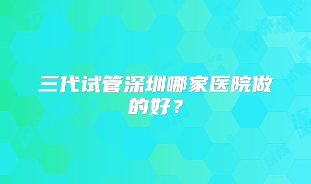 三代试管深圳哪家医院做的好?