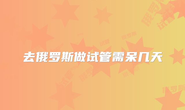 去俄罗斯做试管需呆几天