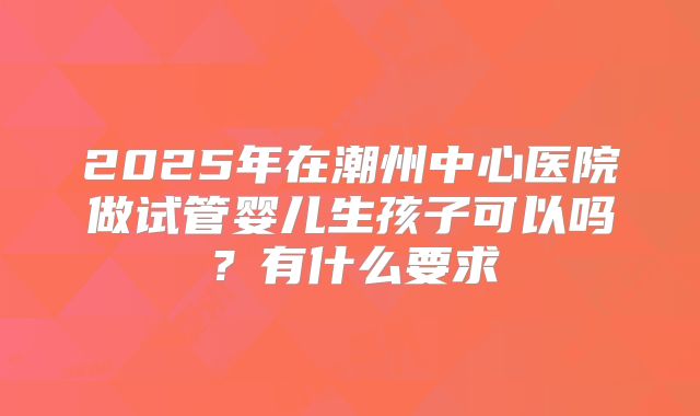 2025年在潮州中心医院做试管婴儿生孩子可以吗？有什么要求
