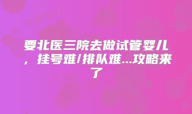 要北医三院去做试管婴儿，挂号难/排队难...攻略来了