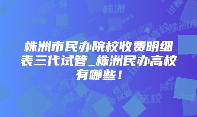 株洲市民办院校收费明细表三代试管_株洲民办高校有哪些!