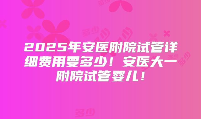 2025年安医附院试管详细费用要多少！安医大一附院试管婴儿！