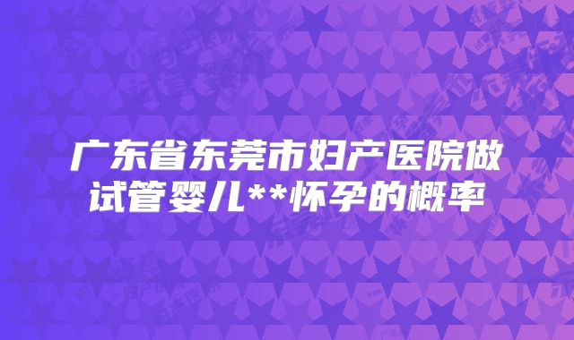 广东省东莞市妇产医院做试管婴儿**怀孕的概率