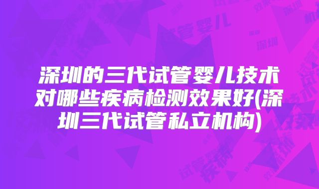 深圳的三代试管婴儿技术对哪些疾病检测效果好(深圳三代试管私立机构)