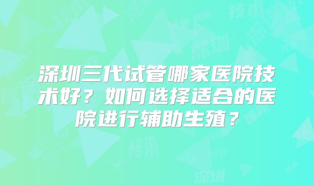 深圳三代试管哪家医院技术好?如何选择适合的医院进行辅助生殖?
