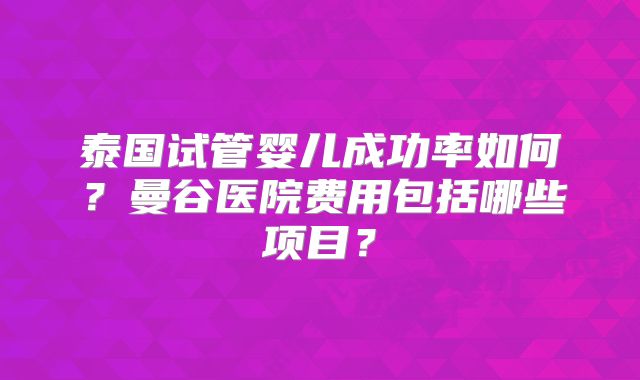 泰国试管婴儿成功率如何?曼谷医院费用包括哪些项目?