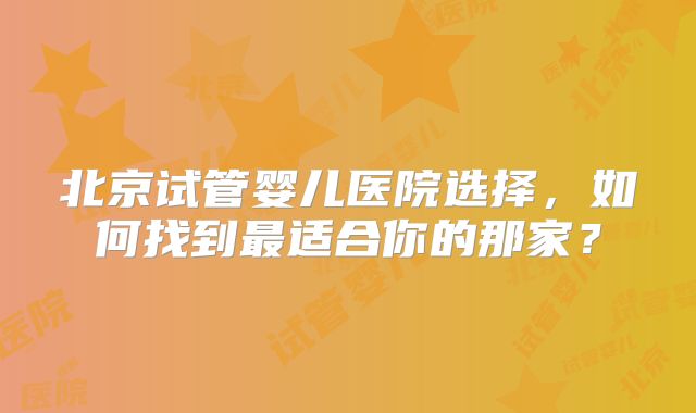 北京试管婴儿医院选择，如何找到最适合你的那家？