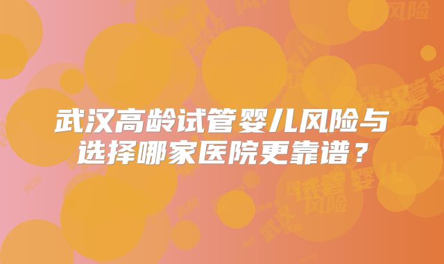 武汉高龄试管婴儿风险与选择哪家医院更靠谱?