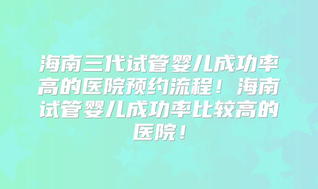 海南三代试管婴儿成功率高的医院预约流程!海南试管婴儿成功率比较高的医院!