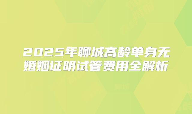 2025年聊城高龄单身无婚姻证明试管费用全解析