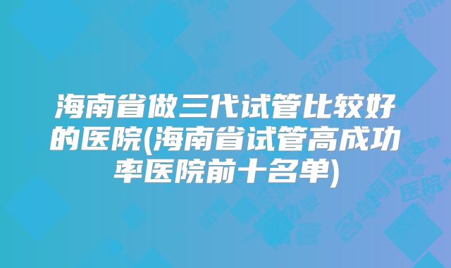 海南省做三代试管比较好的医院(海南省试管高成功率医院前十名单)