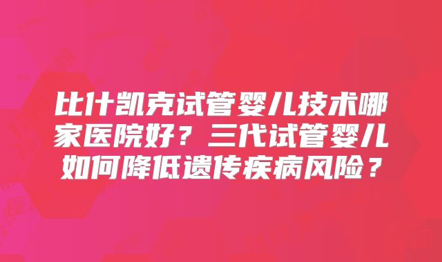 比什凯克试管婴儿技术哪家医院好?三代试管婴儿如何降低遗传疾病风险?