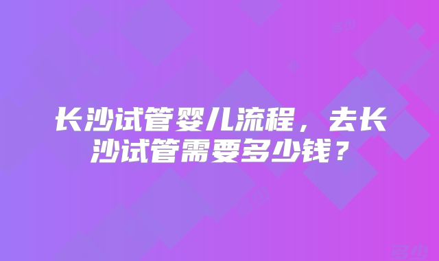 长沙试管婴儿流程,去长沙试管需要多少钱?