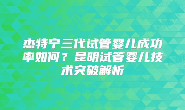 杰特宁三代试管婴儿成功率如何?昆明试管婴儿技术突破解析