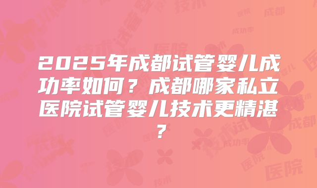 2025年成都试管婴儿成功率如何?成都哪家私立医院试管婴儿技术更精湛?