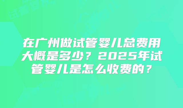 在广州做试管婴儿总费用大概是多少?2025年试管婴儿是怎么收费的?