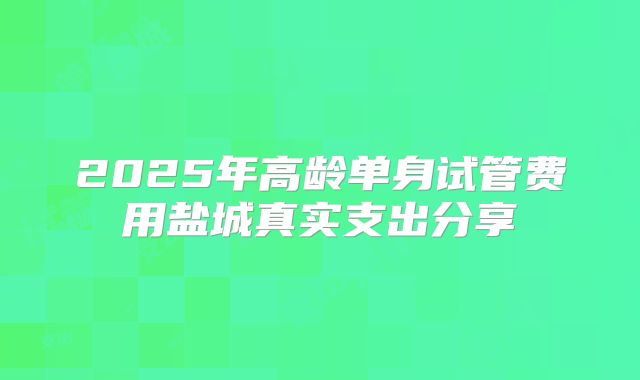2025年高龄单身试管费用盐城真实支出分享